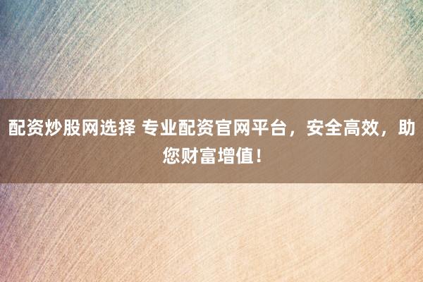 配资炒股网选择 专业配资官网平台，安全高效，助您财富增值！