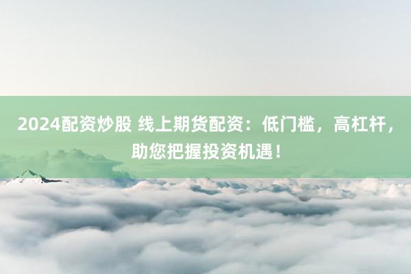 2024配资炒股 线上期货配资：低门槛，高杠杆，助您把握投资机遇！