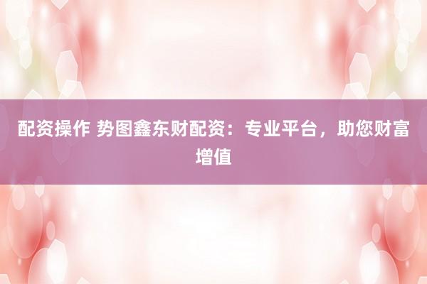 配资操作 势图鑫东财配资：专业平台，助您财富增值