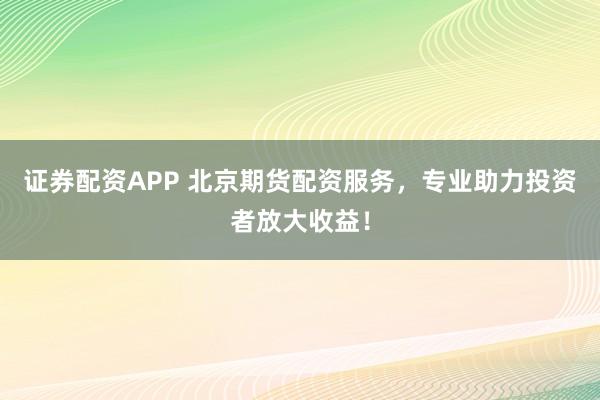 证券配资APP 北京期货配资服务，专业助力投资者放大收益！