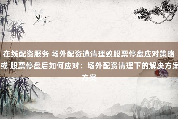 在线配资服务 场外配资遭清理致股票停盘应对策略 或 股票停盘后如何应对：场外配资清理下的解决方案