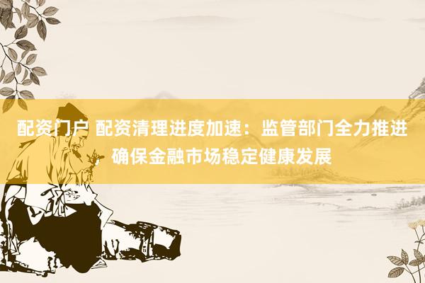 配资门户 配资清理进度加速：监管部门全力推进，确保金融市场稳定健康发展