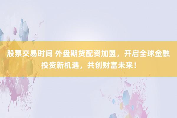 股票交易时间 外盘期货配资加盟，开启全球金融投资新机遇，共创财富未来！