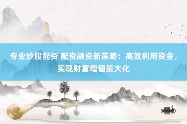 专业炒股配资 配资融资新策略：高效利用资金，实现财富增值最大化