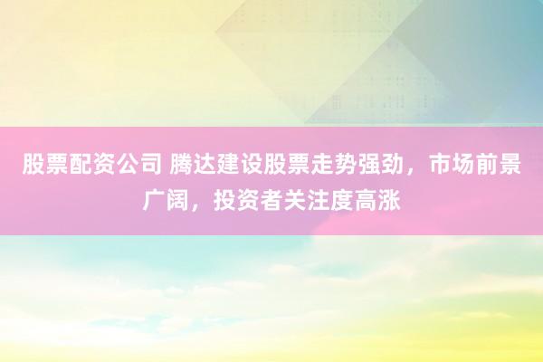 股票配资公司 腾达建设股票走势强劲，市场前景广阔，投资者关注度高涨