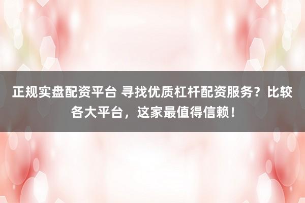 正规实盘配资平台 寻找优质杠杆配资服务？比较各大平台，这家最值得信赖！