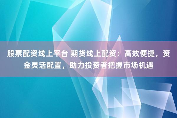 股票配资线上平台 期货线上配资：高效便捷，资金灵活配置，助力投资者把握市场机遇