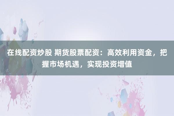 在线配资炒股 期货股票配资：高效利用资金，把握市场机遇，实现投资增值