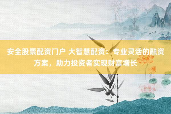 安全股票配资门户 大智慧配资：专业灵活的融资方案，助力投资者实现财富增长