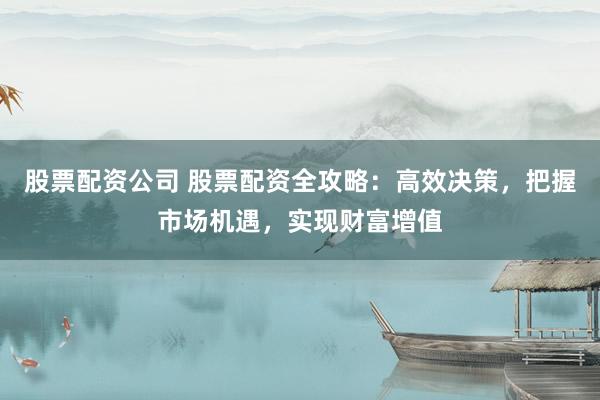 股票配资公司 股票配资全攻略：高效决策，把握市场机遇，实现财富增值