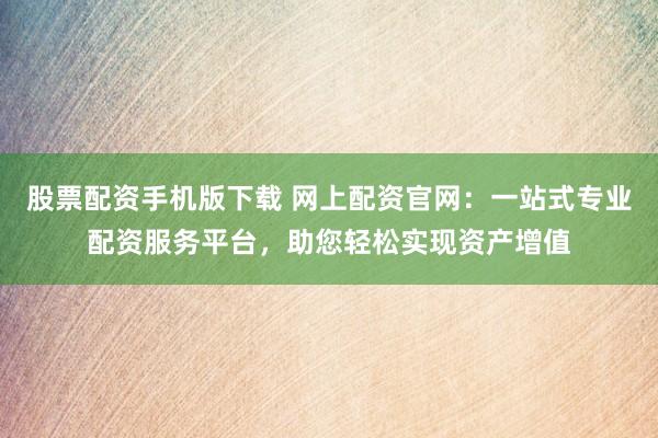 股票配资手机版下载 网上配资官网：一站式专业配资服务平台，助您轻松实现资产增值
