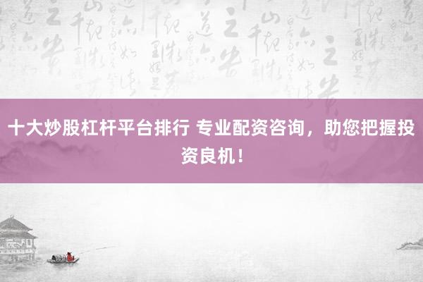 十大炒股杠杆平台排行 专业配资咨询，助您把握投资良机！