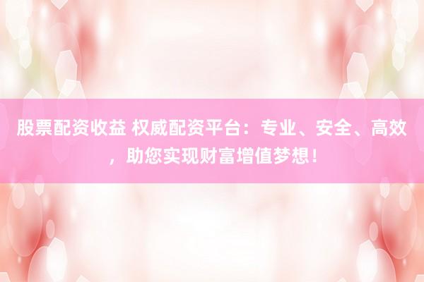 股票配资收益 权威配资平台：专业、安全、高效，助您实现财富增值梦想！