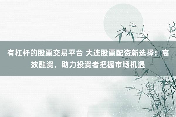 有杠杆的股票交易平台 大连股票配资新选择：高效融资，助力投资者把握市场机遇