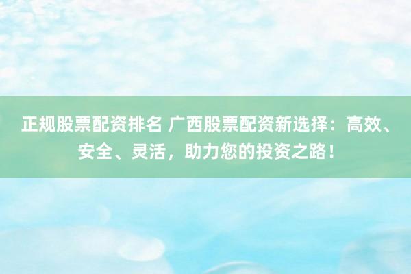 正规股票配资排名 广西股票配资新选择：高效、安全、灵活，助力您的投资之路！