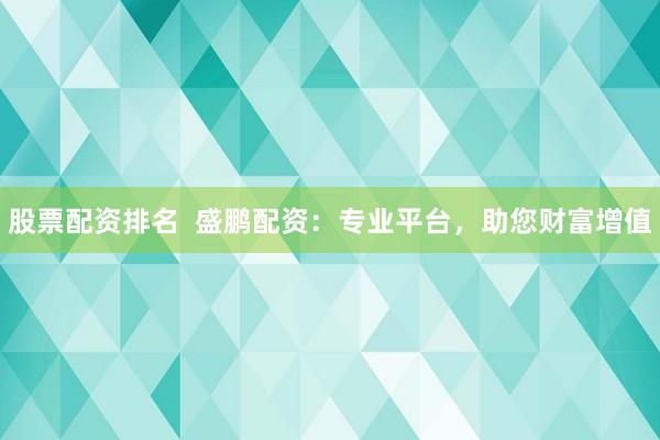 股票配资排名  盛鹏配资：专业平台，助您财富增值