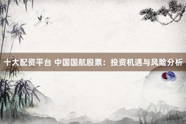 十大配资平台 中国国航股票：投资机遇与风险分析