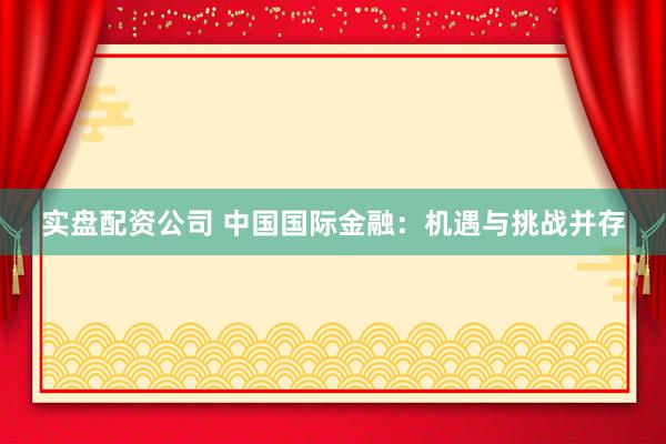 实盘配资公司 中国国际金融：机遇与挑战并存