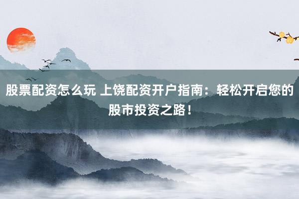 股票配资怎么玩 上饶配资开户指南：轻松开启您的股市投资之路！