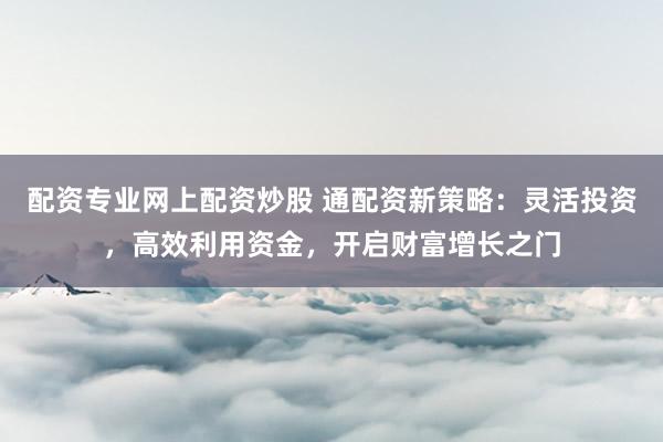 配资专业网上配资炒股 通配资新策略：灵活投资，高效利用资金，开启财富增长之门