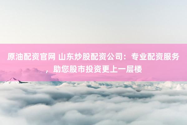原油配资官网 山东炒股配资公司：专业配资服务，助您股市投资更上一层楼