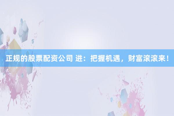 正规的股票配资公司 进：把握机遇，财富滚滚来！