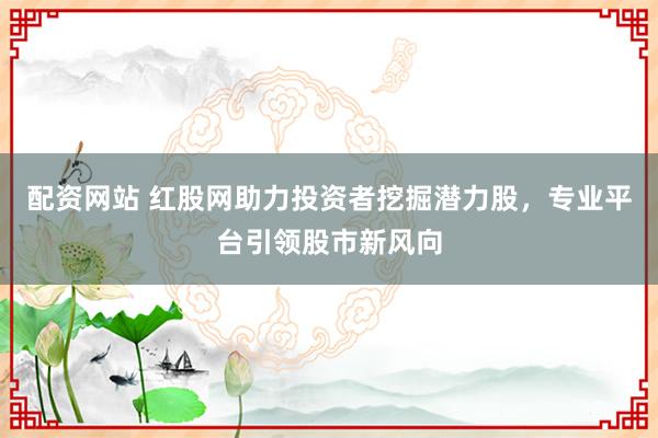 配资网站 红股网助力投资者挖掘潜力股，专业平台引领股市新风向