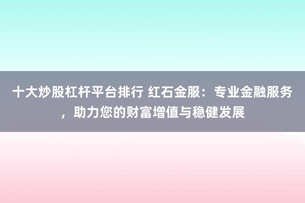 十大炒股杠杆平台排行 红石金服：专业金融服务，助力您的财富增值与稳健发展