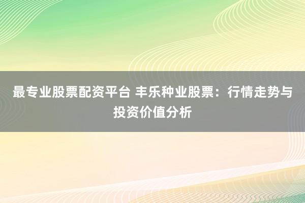 最专业股票配资平台 丰乐种业股票：行情走势与投资价值分析