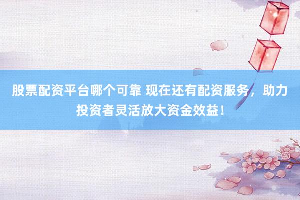 股票配资平台哪个可靠 现在还有配资服务，助力投资者灵活放大资金效益！