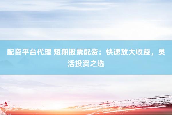 配资平台代理 短期股票配资：快速放大收益，灵活投资之选