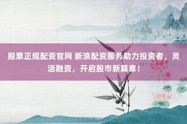 股票正规配资官网 新浪配资服务助力投资者，灵活融资，开启股市新篇章！