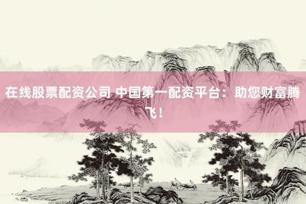 在线股票配资公司 中国第一配资平台：助您财富腾飞！