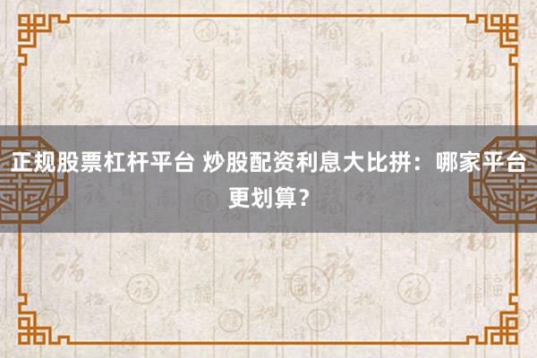 正规股票杠杆平台 炒股配资利息大比拼：哪家平台更划算？
