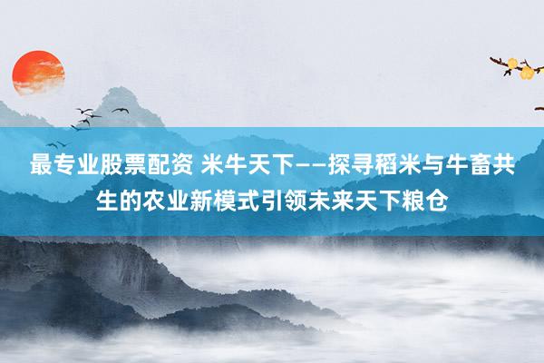 最专业股票配资 米牛天下——探寻稻米与牛畜共生的农业新模式引领未来天下粮仓