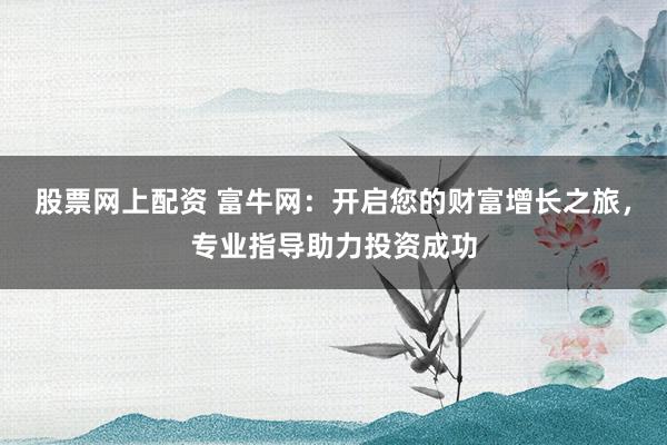 股票网上配资 富牛网：开启您的财富增长之旅，专业指导助力投资成功