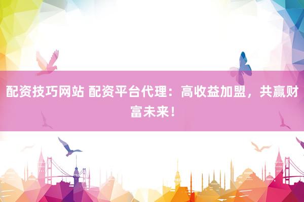 配资技巧网站 配资平台代理：高收益加盟，共赢财富未来！