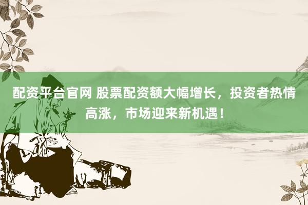 配资平台官网 股票配资额大幅增长，投资者热情高涨，市场迎来新机遇！