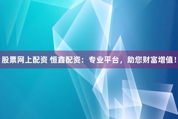 股票网上配资 恒鑫配资：专业平台，助您财富增值！