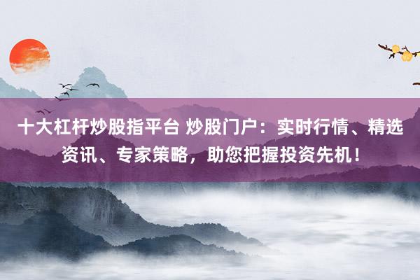 十大杠杆炒股指平台 炒股门户：实时行情、精选资讯、专家策略，助您把握投资先机！