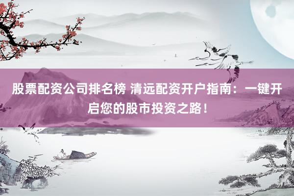 股票配资公司排名榜 清远配资开户指南：一键开启您的股市投资之路！