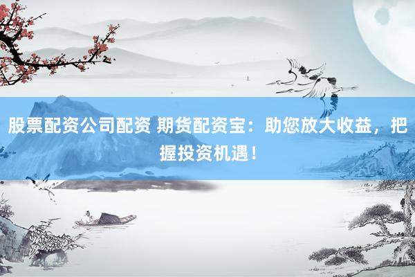 股票配资公司配资 期货配资宝：助您放大收益，把握投资机遇！
