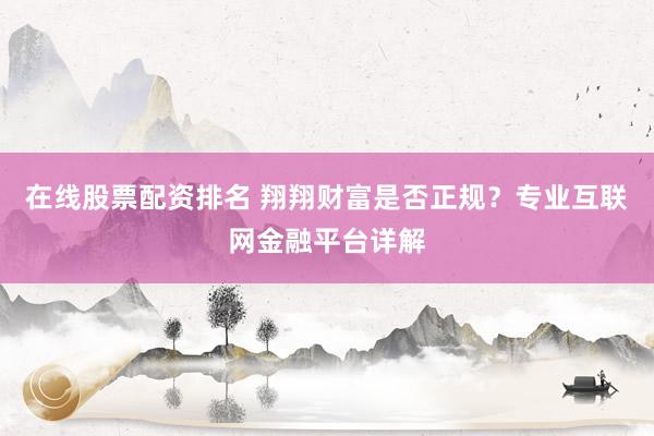 在线股票配资排名 翔翔财富是否正规？专业互联网金融平台详解