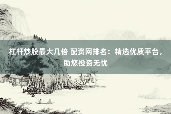 杠杆炒股最大几倍 配资网排名：精选优质平台，助您投资无忧