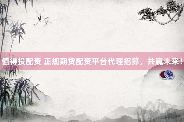值得投配资 正规期货配资平台代理招募，共赢未来！
