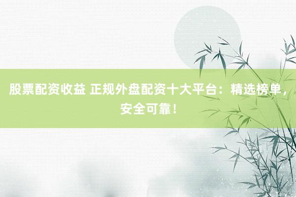 股票配资收益 正规外盘配资十大平台：精选榜单，安全可靠！