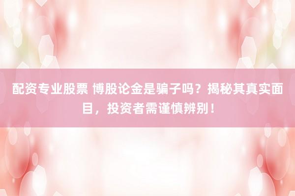 配资专业股票 博股论金是骗子吗？揭秘其真实面目，投资者需谨慎辨别！