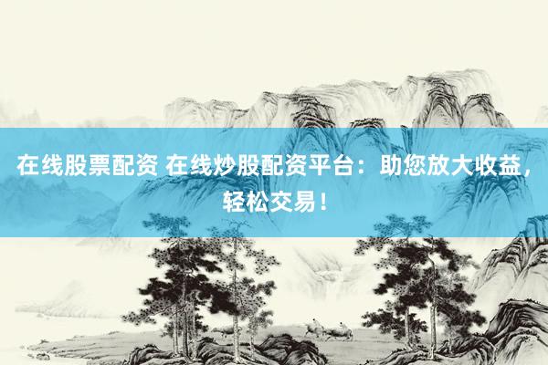 在线股票配资 在线炒股配资平台：助您放大收益，轻松交易！