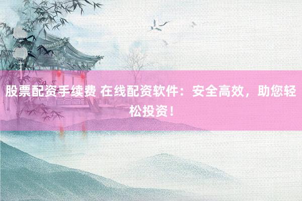 股票配资手续费 在线配资软件：安全高效，助您轻松投资！