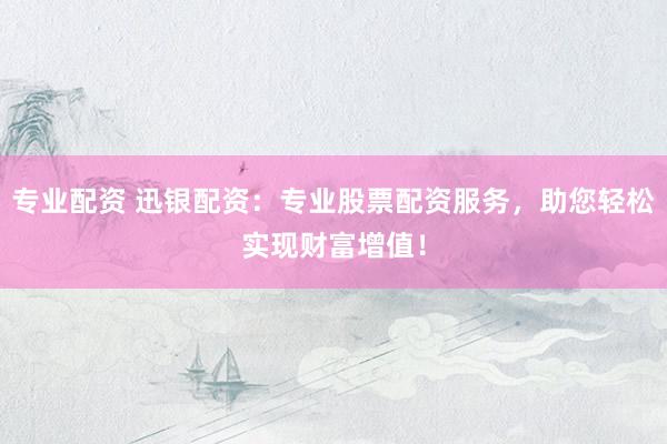 专业配资 迅银配资：专业股票配资服务，助您轻松实现财富增值！